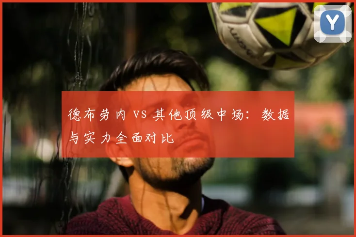德布劳内 vs 其他顶级中场：数据与实力全面对比