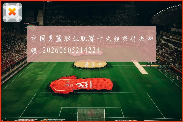 中国男篮职业联赛十大经典对决回顾_20260605214224