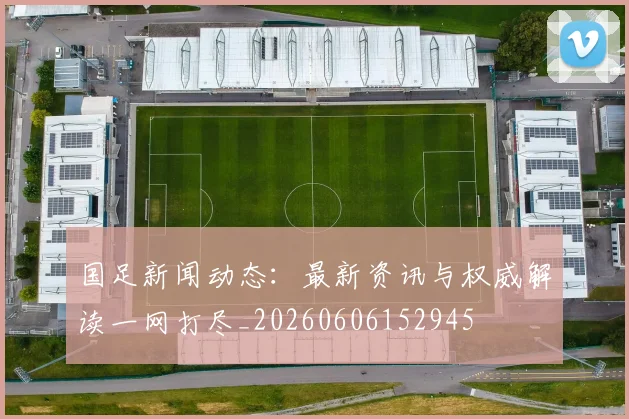 国足新闻动态：最新资讯与权威解读一网打尽_20260606152945