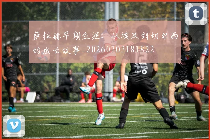 萨拉赫早期生涯：从埃及到切尔西的成长故事_20260703181822