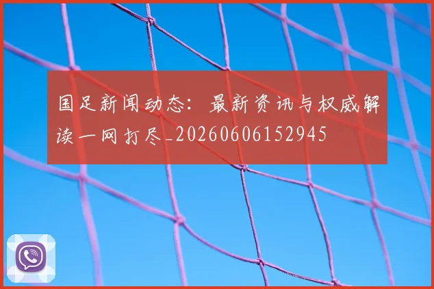 国足新闻动态：最新资讯与权威解读一网打尽_20260606152945