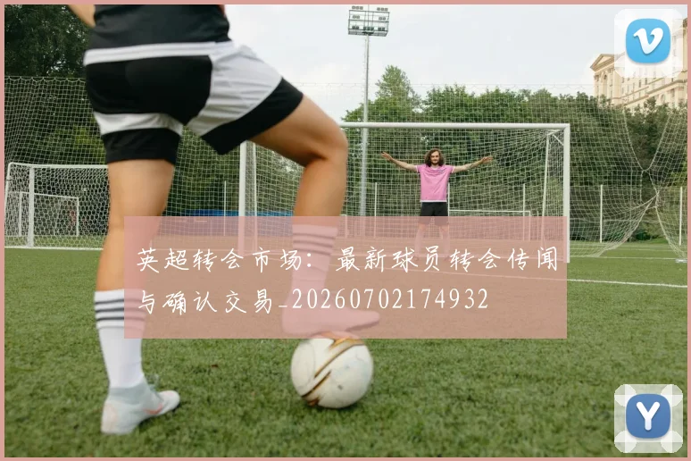 英超转会市场:最新球员转会传闻与确认交易_20260702174932