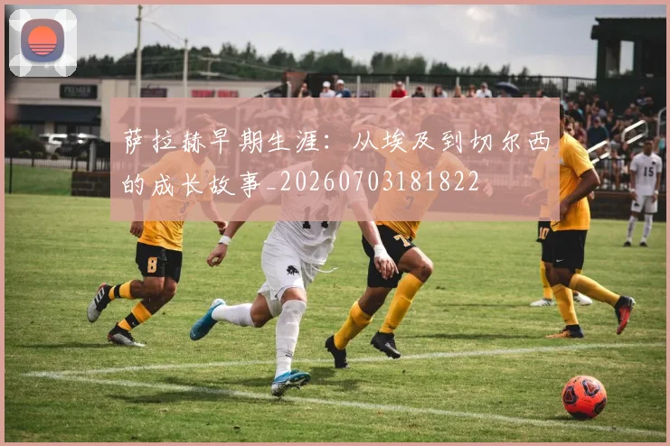 萨拉赫早期生涯:从埃及到切尔西的成长故事_20260703181822