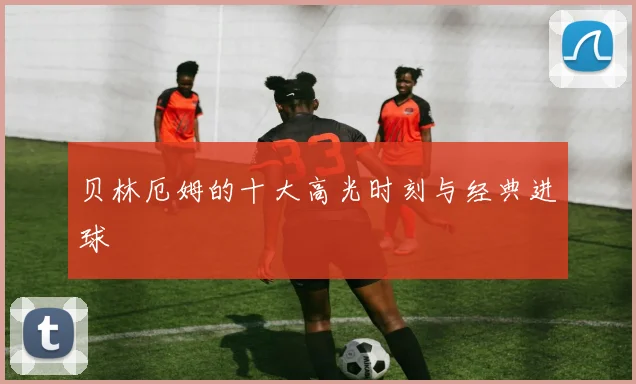 贝林厄姆的十大高光时刻与经典进球