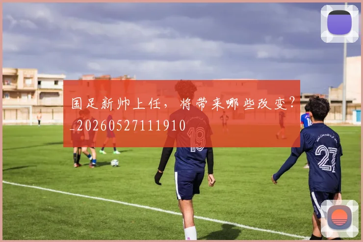 国足新帅上任,将带来哪些改变?_20260527111910