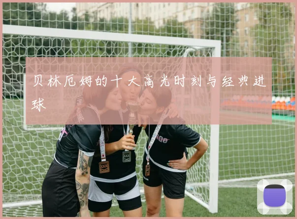 贝林厄姆的十大高光时刻与经典进球